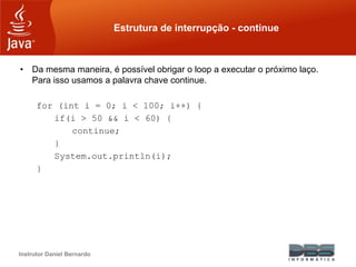Instrutor Daniel Bernardo
Estrutura de interrupção - continue
• Da mesma maneira, é possível obrigar o loop a executar o próximo laço.
Para isso usamos a palavra chave continue.
for (int i = 0; i < 100; i++) {
if(i > 50 && i < 60) {
continue;
}
System.out.println(i);
}
 