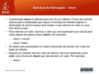 Instrutor Daniel Bernardo
Estrutura de interrupção – return
• A declaração return é utilizada para sair de um método. O fluxo de controle
retorna para a declaração que segue a chamada do método original. A
declaração de retorno possui dois modos: o que retorna um valor e o que
não retorna nada.
• Para retornar um valor, escreva o valor (ou uma expressão que calcula este
valor) depois da palavra chave return. Por exemplo:
– return ++count;
– return "Hello";
• Os dados são processados e o valor é devolvido de acordo com o tipo de
dado do método.
• Quando um método não tem valor de retorno, deve ser declarado como
void. Use a forma de return que não devolve um valor. Por exemplo:
– return;
 