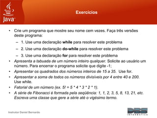 Instrutor Daniel Bernardo
Exercícios
• Crie um programa que mostre seu nome cem vezes. Faça três versões
deste programa:
– 1. Use uma declaração while para resolver este problema
– 2. Use uma declaração do-while para resolver este problema
– 3. Use uma declaração for para resolver este problema
• Apresenta a tabuada de um número inteiro qualquer. Solicite ao usuário um
número. Para encerrar o programa solicite que digite -1;
• Apresentar os quadrados dos números inteiros de 15 a 35. Use for.
• Apresentar a soma de todos os números divisíveis por 4 entre 40 e 200.
Use while.
• Fatorial de um número (ex. 5! = 5 * 4 * 3 * 2 * 1).
• A série de Fibonacci é formada pela seqüência: 1, 1, 2, 3, 5, 8, 13, 21, etc.
Escreva uma classe que gere a série até o vigésimo termo.
 
