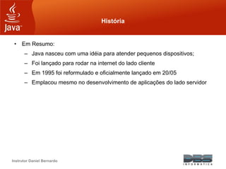 Instrutor Daniel Bernardo
História
• Em Resumo:
– Java nasceu com uma idéia para atender pequenos dispositivos;
– Foi lançado para rodar na internet do lado cliente
– Em 1995 foi reformulado e oficialmente lançado em 20/05
– Emplacou mesmo no desenvolvimento de aplicações do lado servidor
 