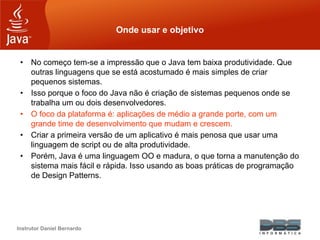 Instrutor Daniel Bernardo
Onde usar e objetivo
• No começo tem-se a impressão que o Java tem baixa produtividade. Que
outras linguagens que se está acostumado é mais simples de criar
pequenos sistemas.
• Isso porque o foco do Java não é criação de sistemas pequenos onde se
trabalha um ou dois desenvolvedores.
• O foco da plataforma é: aplicações de médio a grande porte, com um
grande time de desenvolvimento que mudam e crescem.
• Criar a primeira versão de um aplicativo é mais penosa que usar uma
linguagem de script ou de alta produtividade.
• Porém, Java é uma linguagem OO e madura, o que torna a manutenção do
sistema mais fácil e rápida. Isso usando as boas práticas de programação
de Design Patterns.
 