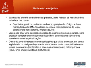 Instrutor Daniel Bernardo
Onde usar e objetivo
• quantidade enorme de bibliotecas gratuitas, para realizar os mais diversos
trabalhos tais como:
– Relatórios, gráficos, sistemas de busca, geração de código de barra,
manipulação de XML, tocadores de vídeo, manipuladores de texto,
persistência transparente, impressão, etc)
• você pode criar uma aplicação sofisticada, usando diversos recursos, sem
precisar comprar um componente específico, que costuma ser caro de
acordo com sua especialização.
• O uso do java é interessante em aplicações que virão a crescer, em que a
legibilidade do código é importante, onde temos muita conectividade e se
temos plataformas (ambientes e sistemas operacionais) heterogêneos
(linux, unix, OSX e windows misturados).
 