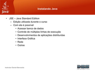 Instrutor Daniel Bernardo
Instalando Java
• JSE – Java Standard Edition
– Edição utilizada durante o curso
– Com ela é possível
• Acessar banco de dados
• Controle de múltiplas linhas de execução
• Desenvolvimentos de aplicações distribuídas
• Interface Gráfica
• Rede
• Outras
 