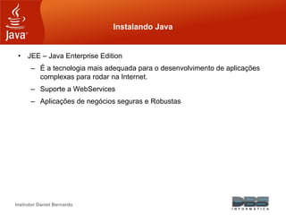 Instrutor Daniel Bernardo
Instalando Java
• JEE – Java Enterprise Edition
– É a tecnologia mais adequada para o desenvolvimento de aplicações
complexas para rodar na Internet.
– Suporte a WebServices
– Aplicações de negócios seguras e Robustas
 