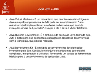 Instrutor Daniel Bernardo
JVM, JRE e JDK
• Java Virtual Machine – É um mecanismo que permite executar código em
Java em qualquer plataforma. A JVM pode ser entendida como "uma
máquina virtual implementada via software ou hardware que executa
instruções vindas de bytecodes". Graças a ela o Java é Multi-Plataforma.
• Java Runtime Environment –É o ambiente de execução Java, formado pela
JVM e bibliotecas que permitirão a execução de aplicativos desenvolvidos
com a tecnologia Java em sua máquina.
• Java Development Kit –É um kit de desenvolvimento Java fornecido
livremente pela Sun. Constitui um conjunto de programas que engloba
compilador, interpretador e utilitários, fornecendo um pacote de ferramentas
básicas para o desenvolvimento de aplicações Java.
 
