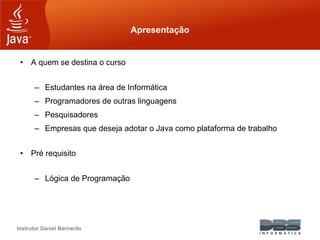 Instrutor Daniel Bernardo
Apresentação
• A quem se destina o curso
– Estudantes na área de Informática
– Programadores de outras linguagens
– Pesquisadores
– Empresas que deseja adotar o Java como plataforma de trabalho
• Pré requisito
– Lógica de Programação
 