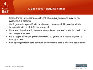Instrutor Daniel Bernardo
O que é java - Máquina Virtual
• Dessa forma, a maneira a qual você abre uma janela no Linux ou no
Windows é a mesma.
• Você ganha independência de sistema operacional. Ou, melhor ainda,
independência de plataforma em geral.
• Uma máquina virtual é como um computador de mentira: ela tem tudo que
um computador tem.
• Ela é responsável por gerenciar memória, gerenciar threads, a pilha de
execução, etc.
• Sua aplicação roda sem nenhum envolvimento com o sistema operacional!
 