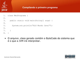 Instrutor Daniel Bernardo
Compilando o primeiro programa
1. class MeuPrograma {
2.
3. public static void main(String[] args) {
4.
5. System.out.println(“Alô Mundo Java!");
6.
7. }
8. }
• O arquivo .class gerado contém o ByteCode do sistema que
é o que a JVM irá interpretar.
 