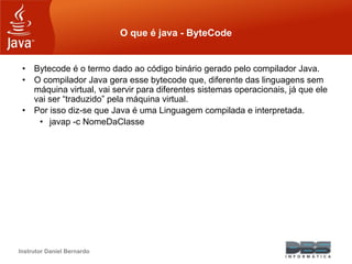 Instrutor Daniel Bernardo
O que é java - ByteCode
• Bytecode é o termo dado ao código binário gerado pelo compilador Java.
• O compilador Java gera esse bytecode que, diferente das linguagens sem
máquina virtual, vai servir para diferentes sistemas operacionais, já que ele
vai ser “traduzido” pela máquina virtual.
• Por isso diz-se que Java é uma Linguagem compilada e interpretada.
• javap -c NomeDaClasse
 