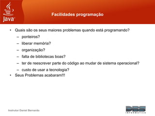 Instrutor Daniel Bernardo
Facilidades programação
• Quais são os seus maiores problemas quando está programando?
– ponteiros?
– liberar memória?
– organização?
– falta de bibliotecas boas?
– ter de reescrever parte do código ao mudar de sistema operacional?
– custo de usar a tecnologia?
• Seus Problemas acabaram!!!
 
