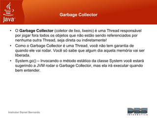 Instrutor Daniel Bernardo
Garbage Collector
• O Garbage Collector (coletor de lixo, lixeiro) é uma Thread responsável
por jogar fora todos os objetos que não estão sendo referenciados por
nenhuma outra Thread, seja direta ou indiretamente!
• Como o Garbage Collector é uma Thread, você não tem garantia de
quando ele vai rodar. Você só sabe que algum dia aquela memória vai ser
liberada.
• System.gc() – Invocando o método estático da classe System você estará
sugerindo a JVM rodar o Garbage Collector, mas ela irá executar quando
bem entender.
 