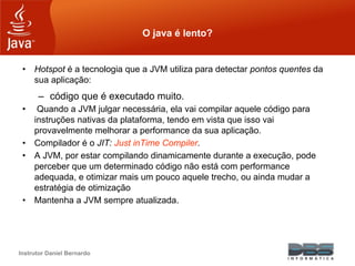 Instrutor Daniel Bernardo
O java é lento?
• Hotspot é a tecnologia que a JVM utiliza para detectar pontos quentes da
sua aplicação:
– código que é executado muito.
• Quando a JVM julgar necessária, ela vai compilar aquele código para
instruções nativas da plataforma, tendo em vista que isso vai
provavelmente melhorar a performance da sua aplicação.
• Compilador é o JIT: Just inTime Compiler.
• A JVM, por estar compilando dinamicamente durante a execução, pode
perceber que um determinado código não está com performance
adequada, e otimizar mais um pouco aquele trecho, ou ainda mudar a
estratégia de otimização
• Mantenha a JVM sempre atualizada.
 