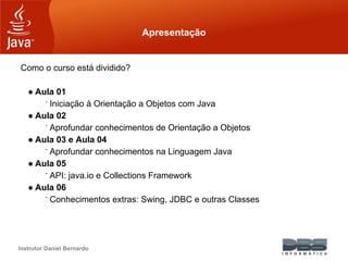 Instrutor Daniel Bernardo
Apresentação
Como o curso está dividido?
● Aula 01
⁻ Iniciação à Orientação a Objetos com Java
● Aula 02
⁻ Aprofundar conhecimentos de Orientação a Objetos
● Aula 03 e Aula 04
⁻ Aprofundar conhecimentos na Linguagem Java
● Aula 05
⁻ API: java.io e Collections Framework
● Aula 06
⁻ Conhecimentos extras: Swing, JDBC e outras Classes
 