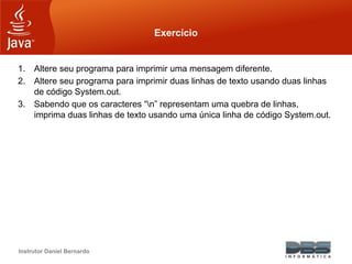 Instrutor Daniel Bernardo
Exercício
1. Altere seu programa para imprimir uma mensagem diferente.
2. Altere seu programa para imprimir duas linhas de texto usando duas linhas
de código System.out.
3. Sabendo que os caracteres “n” representam uma quebra de linhas,
imprima duas linhas de texto usando uma única linha de código System.out.
 