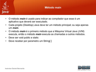 Instrutor Daniel Bernardo
Método main
• O método main é usado para indicar ao compilador que esse é um
aplicativo que deverá ser executado.
• Cada projeto (Desktop) Java deve ter um método principal; ou seja apenas
um main.
• O método main é o primeiro método que a Máquina Virtual Java (JVM)
executa, então o método main executa as chamadas a outros métodos.
• Deve ser void public e static
• Deve receber por parametro um String[ ]
 