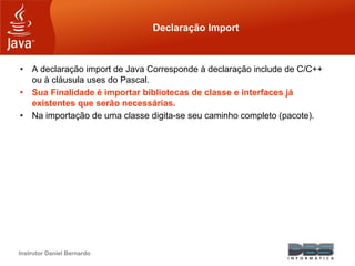 Instrutor Daniel Bernardo
Declaração Import
• A declaração import de Java Corresponde à declaração include de C/C++
ou à cláusula uses do Pascal.
• Sua Finalidade é importar bibliotecas de classe e interfaces já
existentes que serão necessárias.
• Na importação de uma classe digita-se seu caminho completo (pacote).
 