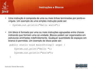 Instrutor Daniel Bernardo
Instruções e Blocos
• Uma instrução é composta de uma ou mais linhas terminadas por ponto-e-
vírgula. Um exemplo de uma simples instrução pode ser:
– System.out.println("Hello world");
• Um bloco é formado por uma ou mais instruções agrupadas entre chaves
indicando que formam uma só unidade. Blocos podem ser organizados em
estruturas aninhadas indefinidamente. Qualquer quantidade de espaços em
branco é permitida. Um exemplo de bloco pode ser:
public static void main(String[] args) {
System.out.print("Hello ");
System.out.println("world");
}
 