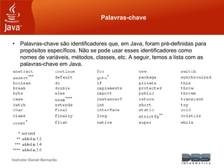 Instrutor Daniel Bernardo
Palavras-chave
• Palavras-chave são identificadores que, em Java, foram pré-definidas para
propósitos específicos. Não se pode usar esses identificadores como
nomes de variáveis, métodos, classes, etc. A seguir, temos a lista com as
palavras-chave em Java.
 
