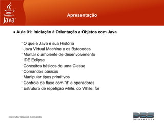 Instrutor Daniel Bernardo
Apresentação
● Aula 01: Iniciação à Orientação a Objetos com Java
⁻ O que é Java e sua História
⁻ Java Virtual Machine e os Bytecodes
⁻ Montar o ambiente de desenvolvimento
⁻ IDE Eclipse
⁻ Conceitos básicos de uma Classe
⁻ Comandos básicos
⁻ Manipular tipos primitivos
⁻ Controle de fluxo com “if” e operadores
⁻ Estrutura de repetiçao while, do While, for
 