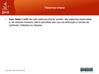 Instrutor Daniel Bernardo
Palavras-chave
• true, false e null não são palavras-chave, porém, são palavras-reservadas,
e, da mesma maneira, não é permitido seu uso na atribuição a nomes de
variáveis, métodos ou classes.
 