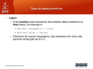 Instrutor Daniel Bernardo
Tipos de dados primitivos
• Lógico
– O tipo boolean pode representar dois estados: true (verdadeiro) ou
false (falso). Um exemplo é:
• boolean verdadeiro = true;
• Boolean falso = false;
– Diferente de outras linguagens, tipo booleano em Java não
permite atribuição de 0 e 1.
 
