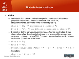Instrutor Daniel Bernardo
Tipos de dados primitivos
• Inteiro
– O dado do tipo char é um inteiro especial, sendo exclusivamente
positivo e representa um único Unicode. Ele deve ser,
obrigatoriamente, colocado entre aspas simples ('').
– char c = 97; // representa o símbolo 'a'
– byte b = 'a'; // em inteiro representa o número 97
– É possível definir para qualquer inteiro nas formas mostradas. O que
difere o tipo char dos demais inteiros é que a sua saída sempre será
mostrada como um valor ASCII. Enquanto que os inteiros serão sempre
mostrados por números decimais
– char c = 97;
– byte b = 'a';
– System.out.println("char = " + c + " - byte = " + b);
– Resultará:
– char = a - byte = 97
 