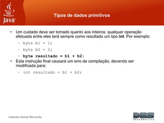 Instrutor Daniel Bernardo
Tipos de dados primitivos
• Um cuidado deve ser tomado quanto aos inteiros: qualquer operação
efetuada entre eles terá sempre como resultado um tipo int. Por exemplo:
– byte b1 = 1;
– byte b2 = 2;
– byte resultado = b1 + b2;
• Esta instrução final causará um erro de compilação, devendo ser
modificada para:
– int resultado = b1 + b2;
 