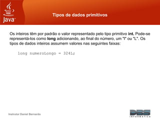Instrutor Daniel Bernardo
Tipos de dados primitivos
Os inteiros têm por padrão o valor representado pelo tipo primitivo int. Pode-se
representá-los como long adicionando, ao final do número, um "l" ou "L". Os
tipos de dados inteiros assumem valores nas seguintes faixas:
long numeroLongo = 324L;
 