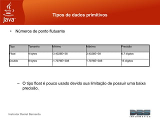 Instrutor Daniel Bernardo
Tipos de dados primitivos
• Números de ponto flutuante
– O tipo float é pouco usado devido sua limitação de possuir uma baixa
precisão.
Tipo Tamanho Mínimo Máximo Precisão
Float 4 bytes -3.4028E+38 3.4028E+38 6,7 dígitos
Double 8 bytes -1.7976E+308 1.7976E+308 15 dígitos
 
