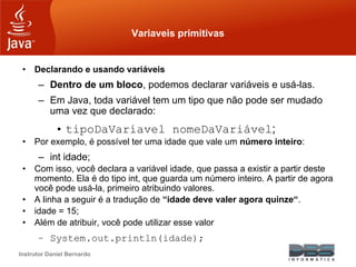 Instrutor Daniel Bernardo
Variaveis primitivas
• Declarando e usando variáveis
– Dentro de um bloco, podemos declarar variáveis e usá-las.
– Em Java, toda variável tem um tipo que não pode ser mudado
uma vez que declarado:
• tipoDaVaríavel nomeDaVariável;
• Por exemplo, é possível ter uma idade que vale um número inteiro:
– int idade;
• Com isso, você declara a variável idade, que passa a existir a partir deste
momento. Ela é do tipo int, que guarda um número inteiro. A partir de agora
você pode usá-la, primeiro atribuindo valores.
• A linha a seguir é a tradução de “idade deve valer agora quinze“.
• idade = 15;
• Além de atribuir, você pode utilizar esse valor
– System.out.println(idade);
 