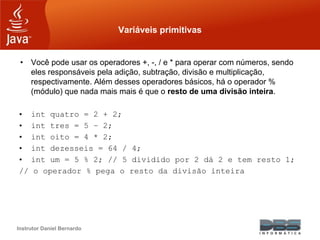 Instrutor Daniel Bernardo
Variáveis primitivas
• Você pode usar os operadores +, -, / e * para operar com números, sendo
eles responsáveis pela adição, subtração, divisão e multiplicação,
respectivamente. Além desses operadores básicos, há o operador %
(módulo) que nada mais mais é que o resto de uma divisão inteira.
• int quatro = 2 + 2;
• int tres = 5 – 2;
• int oito = 4 * 2;
• int dezesseis = 64 / 4;
• int um = 5 % 2; // 5 dividido por 2 dá 2 e tem resto 1;
// o operador % pega o resto da divisão inteira
 