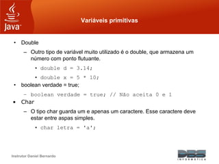 Instrutor Daniel Bernardo
Variáveis primitivas
• Double
– Outro tipo de variável muito utilizado é o double, que armazena um
número com ponto flutuante.
• double d = 3.14;
• double x = 5 * 10;
• boolean verdade = true;
– boolean verdade = true; // Não aceita 0 e 1
• Char
– O tipo char guarda um e apenas um caractere. Esse caractere deve
estar entre aspas simples.
• char letra = 'a';
 