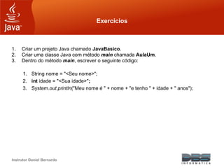 Instrutor Daniel Bernardo
Exercícios
1. Criar um projeto Java chamado JavaBasico.
2. Criar uma classe Java com método main chamada AulaUm.
3. Dentro do método main, escrever o seguinte código:
1. String nome = "<Seu nome>";
2. int idade = "<Sua idade>";
3. System.out.println("Meu nome é " + nome + "e tenho " + idade + " anos");
 