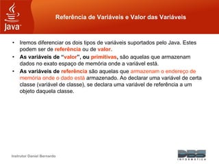 Instrutor Daniel Bernardo
Referência de Variáveis e Valor das Variáveis
• Iremos diferenciar os dois tipos de variáveis suportados pelo Java. Estes
podem ser de referência ou de valor.
• As variáveis de “valor”, ou primitivas, são aquelas que armazenam
dados no exato espaço de memória onde a variável está.
• As variáveis de referência são aquelas que armazenam o endereço de
memória onde o dado está armazenado. Ao declarar uma variável de certa
classe (variável de classe), se declara uma variável de referência a um
objeto daquela classe.
 