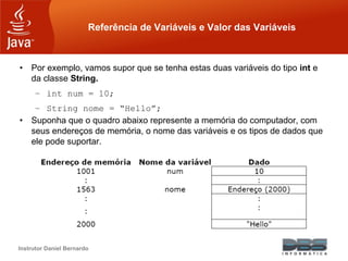 Instrutor Daniel Bernardo
Referência de Variáveis e Valor das Variáveis
• Por exemplo, vamos supor que se tenha estas duas variáveis do tipo int e
da classe String.
– int num = 10;
– String nome = “Hello”;
• Suponha que o quadro abaixo represente a memória do computador, com
seus endereços de memória, o nome das variáveis e os tipos de dados que
ele pode suportar.
 