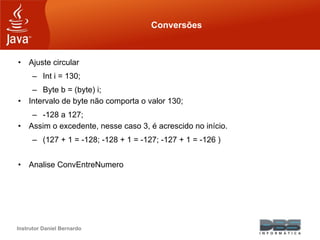 Instrutor Daniel Bernardo
Conversões
• Ajuste circular
– Int i = 130;
– Byte b = (byte) i;
• Intervalo de byte não comporta o valor 130;
– -128 a 127;
• Assim o excedente, nesse caso 3, é acrescido no início.
– (127 + 1 = -128; -128 + 1 = -127; -127 + 1 = -126 )
• Analise ConvEntreNumero
 