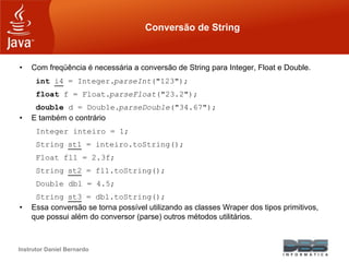 Instrutor Daniel Bernardo
Conversão de String
• Com freqüência é necessária a conversão de String para Integer, Float e Double.
int i4 = Integer.parseInt("123");
float f = Float.parseFloat("23.2");
double d = Double.parseDouble("34.67");
• E também o contrário
Integer inteiro = 1;
String st1 = inteiro.toString();
Float fl1 = 2.3f;
String st2 = fl1.toString();
Double dbl = 4.5;
String st3 = dbl.toString();
• Essa conversão se torna possível utilizando as classes Wraper dos tipos primitivos,
que possui além do conversor (parse) outros métodos utilitários.
 