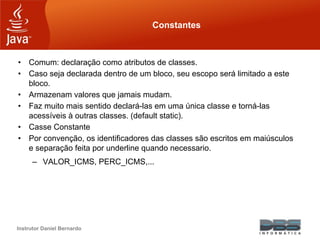 Instrutor Daniel Bernardo
Constantes
• Comum: declaração como atributos de classes.
• Caso seja declarada dentro de um bloco, seu escopo será limitado a este
bloco.
• Armazenam valores que jamais mudam.
• Faz muito mais sentido declará-las em uma única classe e torná-las
acessíveis à outras classes. (default static).
• Casse Constante
• Por convenção, os identificadores das classes são escritos em maiúsculos
e separação feita por underline quando necessario.
– VALOR_ICMS, PERC_ICMS,...
 