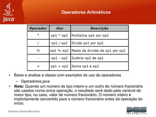 Instrutor Daniel Bernardo
Operadores Aritméticos
• Baixe e analise a classe com exemplos do uso de operadores
– Operadores.java
• Nota: Quando um número de tipo inteiro e um outro de número fracionário
são usados numa única operação, o resultado será dado pela variável de
maior tipo, no caso, valor de número fracionário. O número inteiro é
implicitamente convertido para o número fracionário antes da operação ter
início.
 