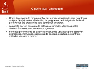 Instrutor Daniel Bernardo
O que é java –Linguagem
• Como linguagem de programação, Java pode ser utilizado para criar todos
os tipos de aplicações existentes, de programas de Inteligência Artificial
para Robôs até programas para aparelhos celulares.
• composta por um conjunto de palavras e simbolos utilizados pelos
desenvolvedores para escrever programas.
• Formada por conjunto de palavras reservadas utilizadas para escrever
expressões, instruções, estruturas de decisão, estrutura de controle,
métodos, classes e outros
 