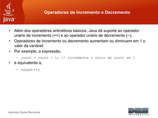 Instrutor Daniel Bernardo
Operadores de Incremento e Decremento
• Além dos operadores aritméticos básicos, Java dá suporte ao operador
unário de incremento (++) e ao operador unário de decremento (--).
• Operadores de incremento ou decremento aumentam ou diminuem em 1 o
valor da variável.
• Por exemplo, a expressão,
– count = count + 1; // incrementa o valor de count em 1
• é equivalente a,
– count++;
 