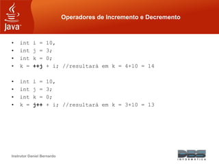 Instrutor Daniel Bernardo
Operadores de Incremento e Decremento
• int i = 10,
• int j = 3;
• int k = 0;
• k = ++j + i; //resultará em k = 4+10 = 14
• int i = 10,
• int j = 3;
• int k = 0;
• k = j++ + i; //resultará em k = 3+10 = 13
 