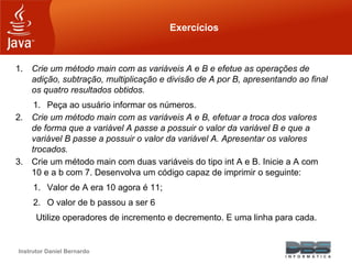 Instrutor Daniel Bernardo
Exercícios
1. Crie um método main com as variáveis A e B e efetue as operações de
adição, subtração, multiplicação e divisão de A por B, apresentando ao final
os quatro resultados obtidos.
1. Peça ao usuário informar os números.
2. Crie um método main com as variáveis A e B, efetuar a troca dos valores
de forma que a variável A passe a possuir o valor da variável B e que a
variável B passe a possuir o valor da variável A. Apresentar os valores
trocados.
3. Crie um método main com duas variáveis do tipo int A e B. Inicie a A com
10 e a b com 7. Desenvolva um código capaz de imprimir o seguinte:
1. Valor de A era 10 agora é 11;
2. O valor de b passou a ser 6
Utilize operadores de incremento e decremento. E uma linha para cada.
 