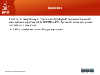 Instrutor Daniel Bernardo
Exercícios
• Escreva um programa que, recebe um valor digitado pelo usuário e a este
valor adicione o percentual de COFINS e PIS. Apresente ao usuário o valor
de cada um e sua soma.
– Utilize constantes para cofins, pis e porcento.
•
 