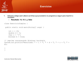 Instrutor Daniel Bernardo
Exercícios
1. Adicione código (sem alterar as linhas que já existem) no programa a seguir para imprimir o
resultado:
– Resultado: 15, 15.1, y, false
class ExercicioSimples {
public static void main(String[] args) {
int i = 10;
double d = 5;
char c = 't';
boolean b = true;
// imprime concatenando diversas variáveis
System.out.println("Resultado: " + i + ", " + d + ", " + c + ", " +
b);
}
}
 