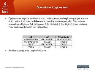 Instrutor Daniel Bernardo
Operadores Lógicos And
• Operadores lógicos avaliam um ou mais operandos lógicos que geram um
único valor final true ou false como resultado da expressão. São seis os
operadores lógicos: && (e lógico), & (e binário), || (ou lógico), | (ou binário),
^(ou exclusivo binário) e ! (negação).
• Analise o programa LogicoAnd.java
 