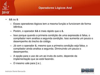 Instrutor Daniel Bernardo
Operadores Lógicos And
• && ou &
– Esses operadores lógicos tem a mesma função e funcionam de forma
idêntica.
– Porém, o operador && é mais rápido que o &.
– Isso porque quando a primeira condição de uma expressão é falsa, o
compilador nem analisa a segunda condição. Isso aumenta um pouco o
desempenho do trecho do código.
– Já com o operador &, mesmo que a primeira condição seja falsa, o
compilador ainda analisa a segunda. Diminuindo um pouco o
desempenho.
– A opção para o uso de um ao invés do outro, depende da
implementação que se está fazendo.
– O mesmo vale para || e |.
 