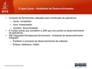 Instrutor Daniel Bernardo
O que é java – Ambiente de Desenvolvimento
• Conjunto de ferramentas utilizadas para construção de aplicativos:
– Javac: compilador
– Java: interpretador
– Javadoc: documentação
• E muitas outras que compõem a JDK que nos auxilia no desenvolvimento
de aplicativos.
• IDE Integrated Development Enviroment - Ambiente de desenvolvimento
integrado
– Facilitam o processo de desenvolvimento de software
– Eclipse, Netbeans, IntelliJ
 