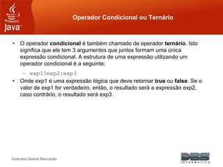 Instrutor Daniel Bernardo
Operador Condicional ou Ternário
• O operador condicional é também chamado de operador ternário. Isto
significa que ele tem 3 argumentos que juntos formam uma única
expressão condicional. A estrutura de uma expressão utilizando um
operador condicional é a seguinte:
– exp1?exp2:exp3
• Onde exp1 é uma expressão lógica que deve retornar true ou false. Se o
valor de exp1 for verdadeiro, então, o resultado será a expressão exp2,
caso contrário, o resultado será exp3.
 