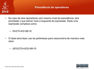 Instrutor Daniel Bernardo
Precedência de operadores
• No caso de dois operadores com mesmo nível de precedência, terá
prioridade o que estiver mais à esquerda da expressão. Dada uma
expressão complexa como:
– 6%2*5+4/2+88-10
• O ideal seria fazer uso de parênteses para reescrevê-la de maneira mais
clara:
– ((6%2)*5)+(4/2)+88-10
 